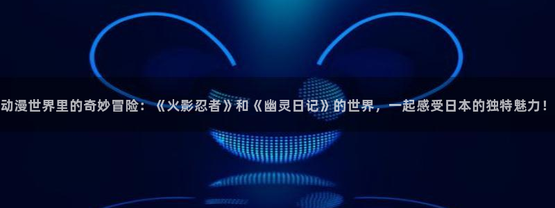 omofun.on：动漫世界里的奇妙冒险：《火影忍者》和《幽灵日记》的世界，一起感受日本的独特魅力！