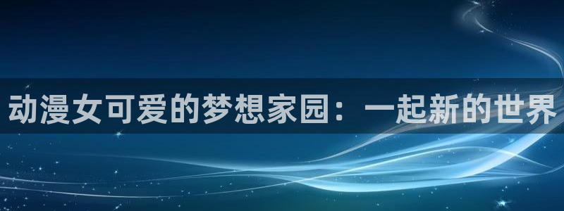 omofun动漫在线观看：动漫女可爱的梦想家园：一起新的世界