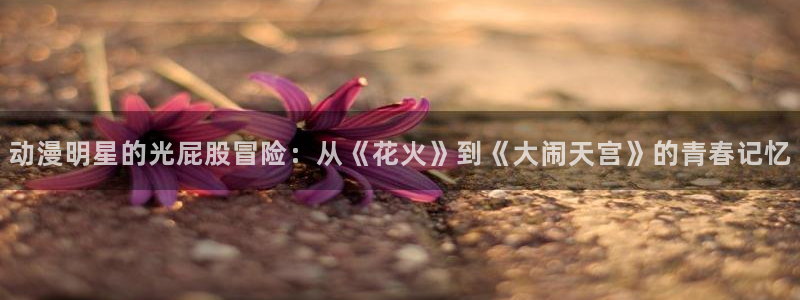 omofun老版本：动漫明星的光屁股冒险：从《花火》到《大闹天宫》的青春记忆